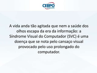 A vida anda tão agitada que nem a saúde dos
olhos escapa da era da informação: a
Síndrome Visual do Computador (SVC) é uma
doença que se nota pelo cansaço visual
provocado pelo uso prolongado do
computador.
 
