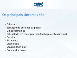 Os principais sintomas são:
- Olho seco
- Sensação de peso nas pálpebras
- Olhos vermelhos
- Dificuldade em conseguir foco (embaçamento da visão)
- Coceira
- Enxaqueca
- Visão dupla
- Sensibilidade à luz
- Dor e ardor ocular
 
