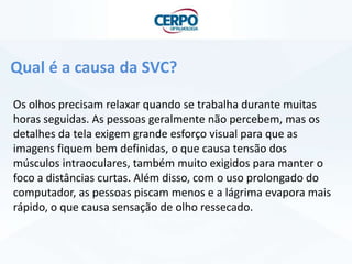 Qual é a causa da SVC?
Os olhos precisam relaxar quando se trabalha durante muitas
horas seguidas. As pessoas geralmente não percebem, mas os
detalhes da tela exigem grande esforço visual para que as
imagens fiquem bem definidas, o que causa tensão dos
músculos intraoculares, também muito exigidos para manter o
foco a distâncias curtas. Além disso, com o uso prolongado do
computador, as pessoas piscam menos e a lágrima evapora mais
rápido, o que causa sensação de olho ressecado.
 