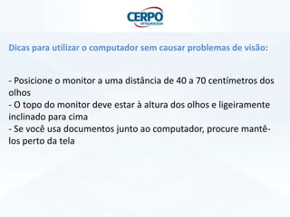 Dicas para utilizar o computador sem causar problemas de visão:
- Posicione o monitor a uma distância de 40 a 70 centímetros dos
olhos
- O topo do monitor deve estar à altura dos olhos e ligeiramente
inclinado para cima
- Se você usa documentos junto ao computador, procure mantê-
los perto da tela
 