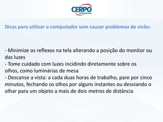 Dicas para utilizar o computador sem causar problemas de visão:
- Minimize os reflexos na tela alterando a posição do monitor ou
das luzes
- Tome cuidado com luzes incidindo diretamente sobre os
olhos, como luminárias de mesa
- Descanse a vista: a cada duas horas de trabalho, pare por cinco
minutos, fechando os olhos por alguns instantes ou desviando o
olhar para um objeto a mais de dois metros de distância
 