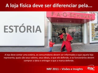 A loja física deve ser diferenciar pela...ESTÓRIAA loja deve contar uma estória, os consumidores devem ser informados o que aquela loja representa, quais são seus valores, seus ideais, o que ele defende, e os funcionários devem comprar a ideia e entregar o que a marca defende.