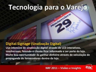 Digital Signage (Sinalização Digital)Uso intensivo de sinalização digital através de LCD interativos, touchscreen, fazendo o cliente ficar informado e ser parte da loja. Muito boa oportunidade de ganhar dinheiro através de veiculação de propaganda de fornecedores dentro da loja.