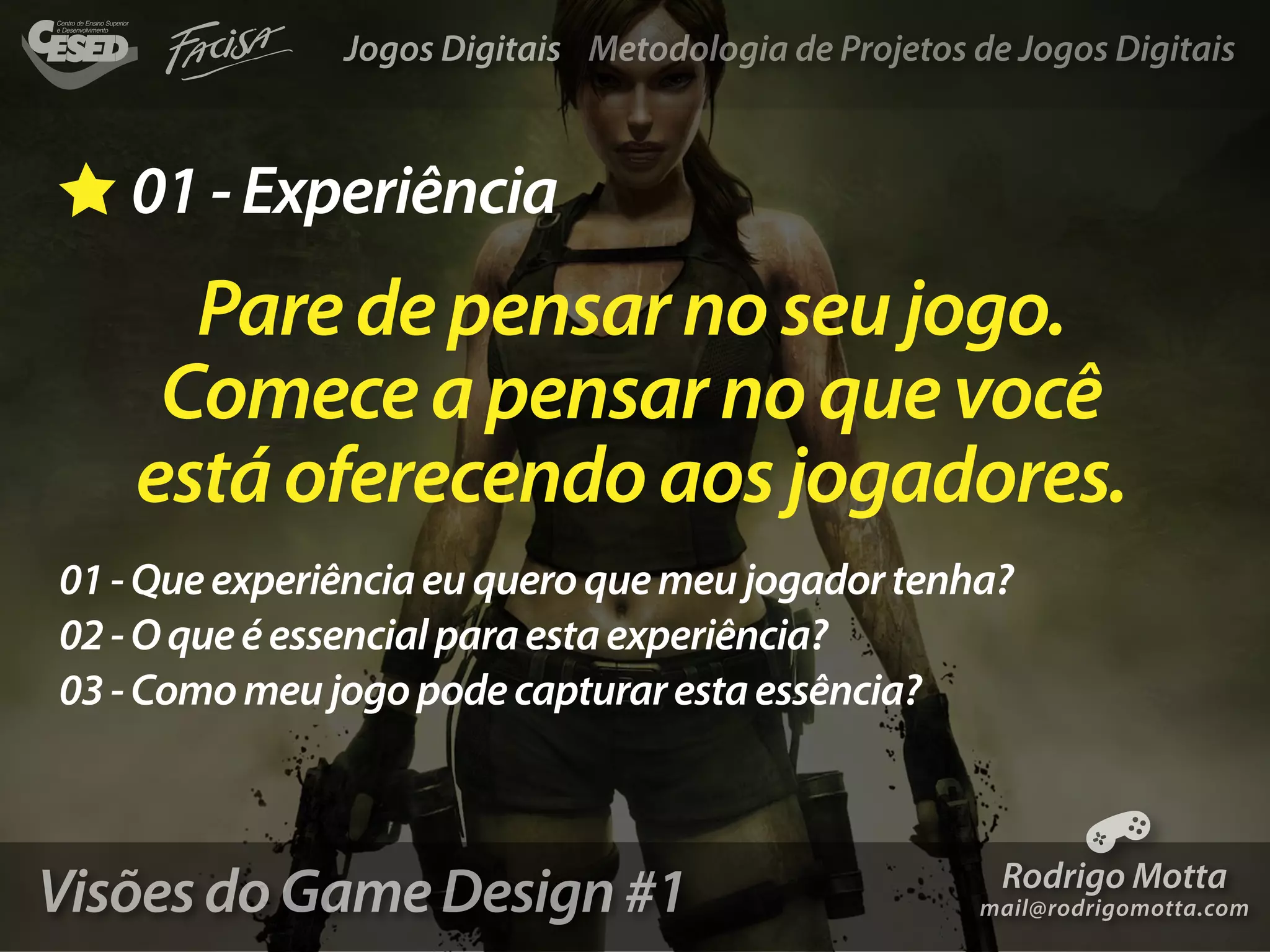 Jogos Digitais Metodologia de Projetos de Jogos Digitais



   01 - Experiência
      Pare de pensar no seu jogo.
     Comece a pensar no que você
    está oferecendo aos jogadores.
01 - Que experiência eu quero que meu jogador tenha?
02 - O que é essencial para esta experiência?
03 - Como meu jogo pode capturar esta essência?



Visões do Game Design #1                                Rodrigo Motta
                                                      mail@rodrigomotta.com
 