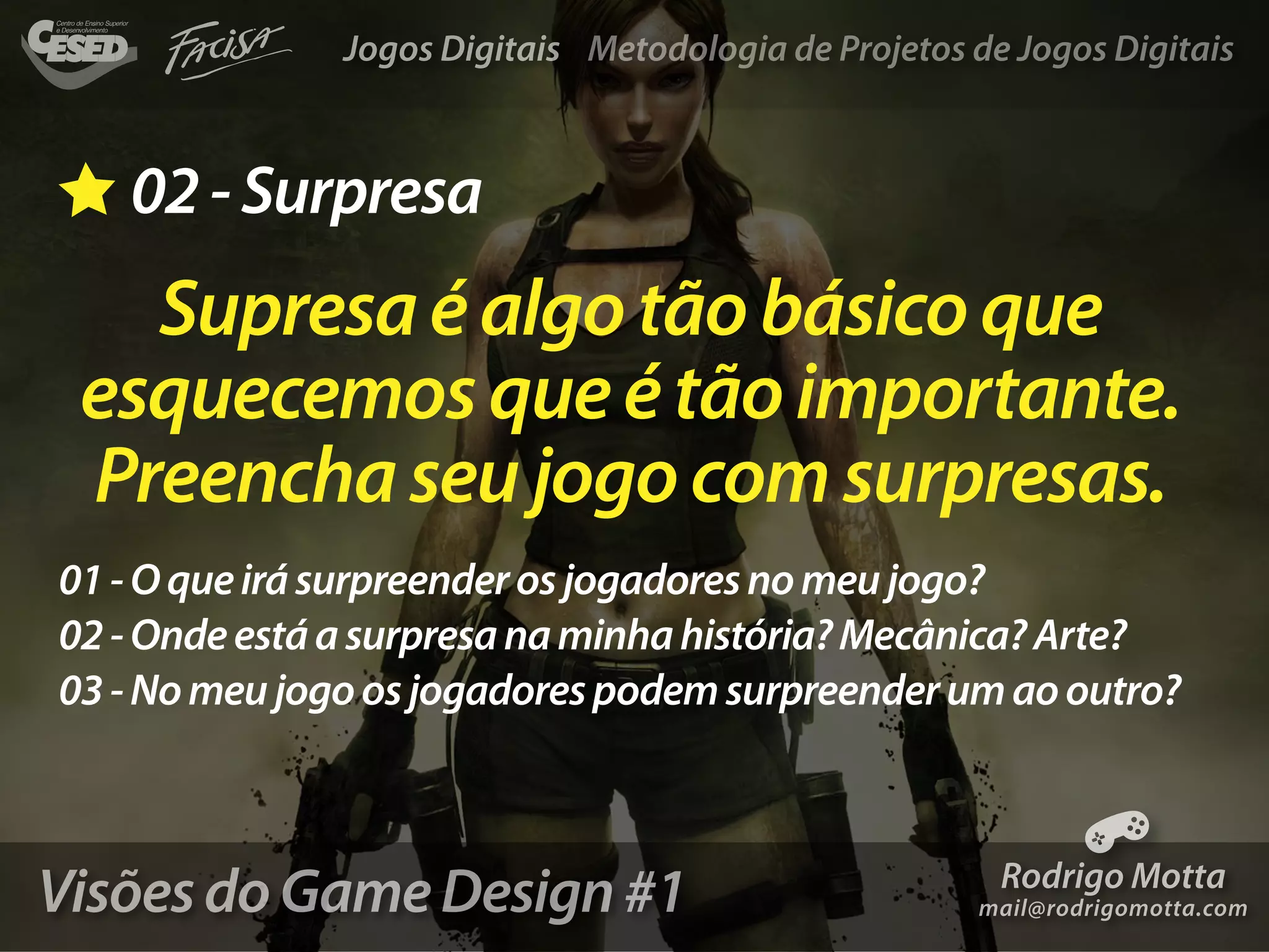 Jogos Digitais Metodologia de Projetos de Jogos Digitais



   02 - Surpresa
   Supresa é algo tão básico que
 esquecemos que é tão importante.
 Preencha seu jogo com surpresas.
01 - O que irá surpreender os jogadores no meu jogo?
02 - Onde está a surpresa na minha história? Mecânica? Arte?
03 - No meu jogo os jogadores podem surpreender um ao outro?



Visões do Game Design #1                                Rodrigo Motta
                                                      mail@rodrigomotta.com
 