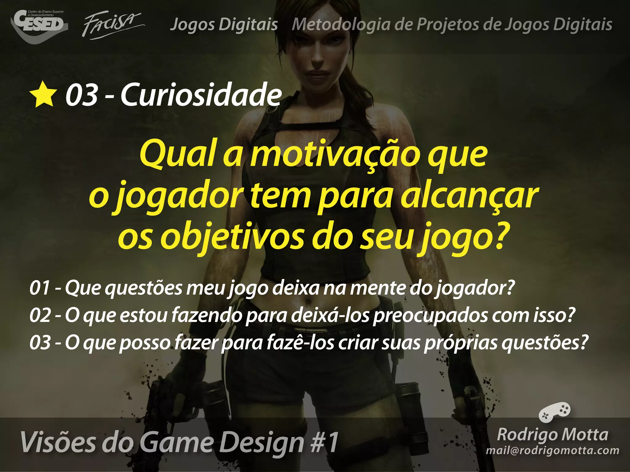 Jogos Digitais Metodologia de Projetos de Jogos Digitais



    03 - Curiosidade
          Qual a motivação que
      o jogador tem para alcançar
        os objetivos do seu jogo?
01 - Que questões meu jogo deixa na mente do jogador?
02 - O que estou fazendo para deixá-los preocupados com isso?
03 - O que posso fazer para fazê-los criar suas próprias questões?



Visões do Game Design #1                                 Rodrigo Motta
                                                       mail@rodrigomotta.com
 