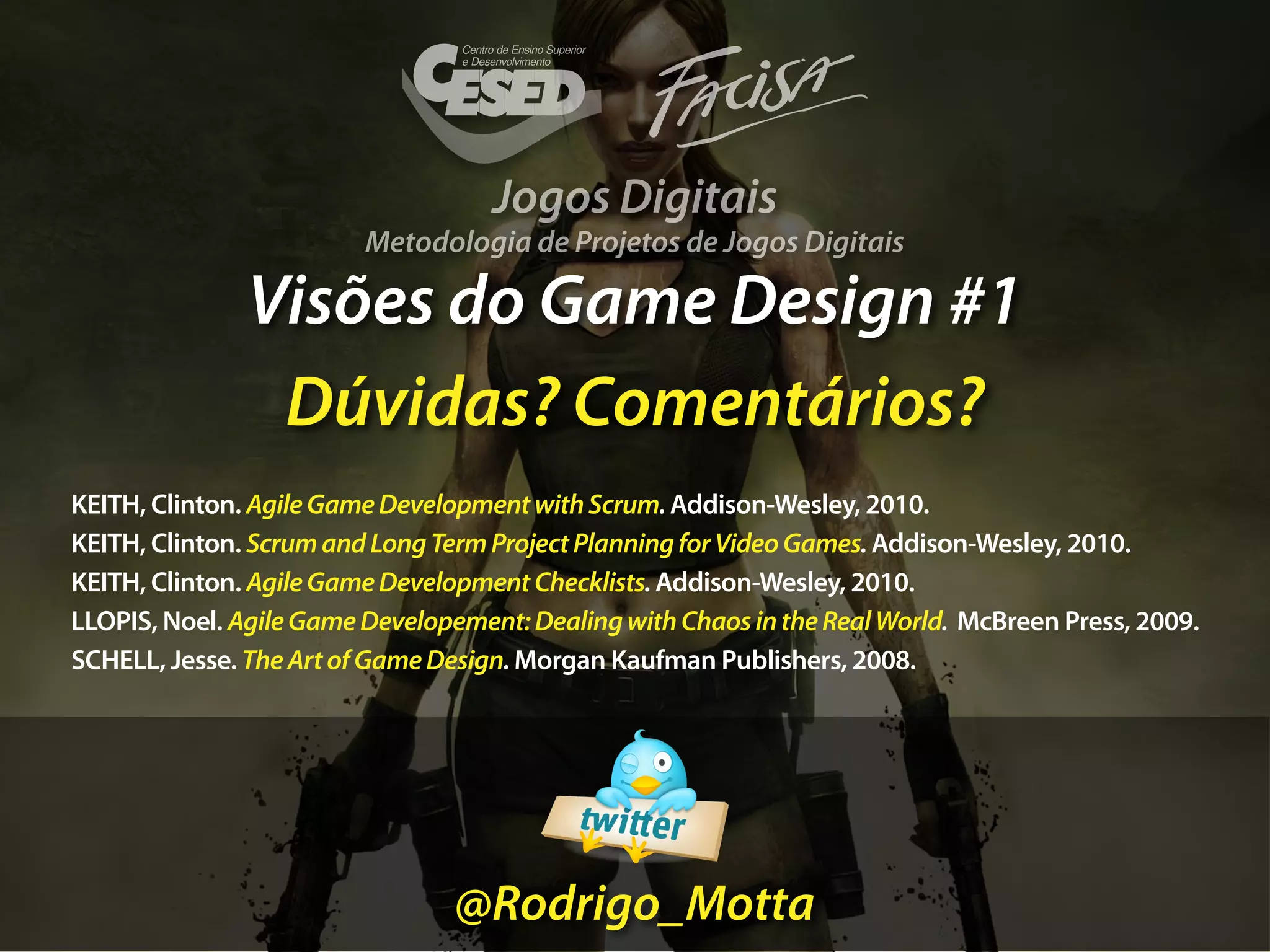 Jogos Digitais
                         Metodologia de Projetos de Jogos Digitais

               Visões do Game Design #1
                Dúvidas? Comentários?
KEITH, Clinton. Agile Game Development with Scrum. Addison-Wesley, 2010.
KEITH, Clinton. Scrum and Long Term Project Planning for Video Games. Addison-Wesley, 2010.
KEITH, Clinton. Agile Game Development Checklists. Addison-Wesley, 2010.
LLOPIS, Noel. Agile Game Developement: Dealing with Chaos in the Real World. McBreen Press, 2009.
SCHELL, Jesse. The Art of Game Design. Morgan Kaufman Publishers, 2008.




                                @Rodrigo_Motta
 