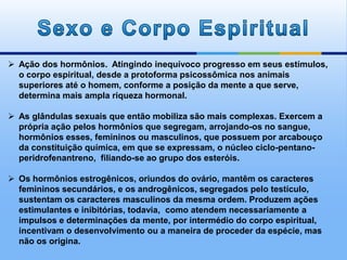  Ação dos hormônios. Atingindo inequívoco progresso em seus estímulos,
o corpo espiritual, desde a protoforma psicossômica nos animais
superiores até o homem, conforme a posição da mente a que serve,
determina mais ampla riqueza hormonal.
 As glândulas sexuais que então mobiliza são mais complexas. Exercem a
própria ação pelos hormônios que segregam, arrojando-os no sangue,
hormônios esses, femininos ou masculinos, que possuem por arcabouço
da constituição química, em que se expressam, o núcleo ciclo-pentano-
peridrofenantreno, filiando-se ao grupo dos esteróis.
 Os hormônios estrogênicos, oriundos do ovário, mantêm os caracteres
femininos secundários, e os androgênicos, segregados pelo testículo,
sustentam os caracteres masculinos da mesma ordem. Produzem ações
estimulantes e inibitórias, todavia, como atendem necessariamente a
impulsos e determinações da mente, por intermédio do corpo espiritual,
incentivam o desenvolvimento ou a maneira de proceder da espécie, mas
não os origina.
 