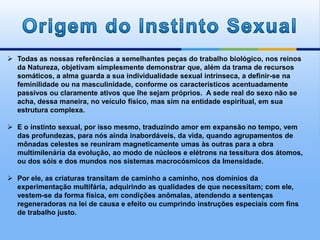  Todas as nossas referências a semelhantes peças do trabalho biológico, nos reinos
da Natureza, objetivam simplesmente demonstrar que, além da trama de recursos
somáticos, a alma guarda a sua individualidade sexual intrínseca, a definir-se na
feminilidade ou na masculinidade, conforme os característicos acentuadamente
passivos ou claramente ativos que lhe sejam próprios. A sede real do sexo não se
acha, dessa maneira, no veículo físico, mas sim na entidade espiritual, em sua
estrutura complexa.
 E o instinto sexual, por isso mesmo, traduzindo amor em expansão no tempo, vem
das profundezas, para nós ainda inabordáveis, da vida, quando agrupamentos de
mônadas celestes se reuniram magneticamente umas às outras para a obra
multimilenária da evolução, ao modo de núcleos e elétrons na tessitura dos átomos,
ou dos sóis e dos mundos nos sistemas macrocósmicos da Imensidade.
 Por ele, as criaturas transitam de caminho a caminho, nos domínios da
experimentação multifária, adquirindo as qualidades de que necessitam; com ele,
vestem-se da forma física, em condições anômalas, atendendo a sentenças
regeneradoras na lei de causa e efeito ou cumprindo instruções especiais com fins
de trabalho justo.
 