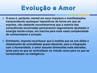  O sexo é, portanto, mental em seus impulsos e manifestações,
transcendendo quaisquer impositivos da forma em que se
exprime, não obstante reconhecermos que a maioria das
consciências encarnadas permanecem seguramente ajustadas à
sinergia mente-corpo, em marcha para mais vasta complexidade
de conhecimento e emoção.
 Entretanto, importa reconhecer que à medida que se nos dilata o
afastamento da animalidade quase absoluta, para a integração
com a Humanidade, o amor assume dimensões mais elevadas,
tanto para os que se verticalizam na virtude como para os que se
horizontalizam na inteligência.
 
