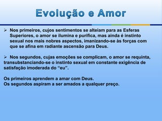 Nos primeiros, cujos sentimentos se alteiam para as Esferas
Superiores, o amor se ilumina e purifica, mas ainda é instinto
sexual nos mais nobres aspectos, imanizando-se às forças com
que se afina em radiante ascensão para Deus.
 Nos segundos, cujas emoções se complicam, o amor se requinta,
transubstanciando-se o instinto sexual em constante exigência de
satisfação imoderada do “eu”.
Os primeiros aprendem a amar com Deus.
Os segundos aspiram a ser amados a qualquer preço.
 
