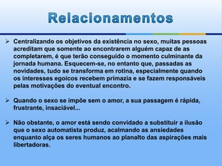  Centralizando os objetivos da existência no sexo, muitas pessoas
acreditam que somente ao encontrarem alguém capaz de as
completarem, é que terão conseguido o momento culminante da
jornada humana. Esquecem-se, no entanto que, passadas as
novidades, tudo se transforma em rotina, especialmente quando
os interesses egoicos recebem primazia e se fazem responsáveis
pelas motivações do eventual encontro.
 Quando o sexo se impõe sem o amor, a sua passagem é rápida,
frustrante, insaciável...
 Não obstante, o amor está sendo convidado a substituir a ilusão
que o sexo automatista produz, acalmando as ansiedades
enquanto alça os seres humanos ao planalto das aspirações mais
libertadoras.
 
