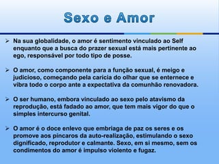  Na sua globalidade, o amor é sentimento vinculado ao Self
enquanto que a busca do prazer sexual está mais pertinente ao
ego, responsável por todo tipo de posse.
 O amor, como componente para a função sexual, é meigo e
judicioso, começando pela carícia do olhar que se enternece e
vibra todo o corpo ante a expectativa da comunhão renovadora.
 O ser humano, embora vinculado ao sexo pelo atavismo da
reprodução, está fadado ao amor, que tem mais vigor do que o
simples intercurso genital.
 O amor é o doce enlevo que embriaga de paz os seres e os
promove aos píncaros da auto-realização, estimulando o sexo
dignificado, reprodutor e calmante. Sexo, em si mesmo, sem os
condimentos do amor é impulso violento e fugaz.
 