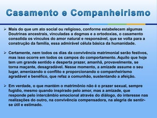  Mais do que um ato social ou religioso, conforme estabelecem algumas
Doutrinas ancestrais, vinculadas a dogmas e a ortodoxias, o casamento
consolida os vínculos do amor natural e responsável, que se volta para a
construção da família, essa admirável célula básica da humanidade.
 Certamente, nem todos os dias da convivência matrimonial serão festivos,
mas isso ocorre em todos os campos do comportamento. Aquilo que hoje
tem um grande sentido e desperta prazer, amanhã, provavelmente, se
torna maçante, desagradável. Nesse momento, a amizade assume o seu
lugar, amenizando o conflito e proporcionando o companheirismo
agradável e benéfico, que refaz a comunhão, sustentando a afeição.
 Em verdade, o que mantém o matrimônio não é o prazer sexual, sempre
fugidio, mesmo quando inspirado pelo amor, mas a amizade, que
responde pelo intercâmbio emocional através do diálogo, do interesse nas
realizações do outro, na convivência compensadora, na alegria de sentir-
se útil e estimado.
 