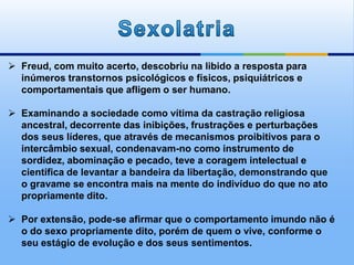  Freud, com muito acerto, descobriu na libido a resposta para
inúmeros transtornos psicológicos e físicos, psiquiátricos e
comportamentais que afligem o ser humano.
 Examinando a sociedade como vítima da castração religiosa
ancestral, decorrente das inibições, frustrações e perturbações
dos seus líderes, que através de mecanismos proibitivos para o
intercâmbio sexual, condenavam-no como instrumento de
sordidez, abominação e pecado, teve a coragem intelectual e
científica de levantar a bandeira da libertação, demonstrando que
o gravame se encontra mais na mente do indivíduo do que no ato
propriamente dito.
 Por extensão, pode-se afirmar que o comportamento imundo não é
o do sexo propriamente dito, porém de quem o vive, conforme o
seu estágio de evolução e dos seus sentimentos.
 
