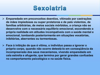  Emparedado em preconceitos doentios, vitimado por castrações
de mães impiedosas ou super protetoras e de pais violentos, de
famílias arbitrárias, de meios sociais mórbidos, a criança não se
desenvolve com o necessário equilíbrio emocional, escondendo a
própria realidade em atitudes incompatíveis com a saúde mental e
emocional, tombando posteriormente em situações vexatórias,
inibitórias, aberrantes ou tormentosas.
 Face à inibição de que é vítima, o indivíduo passa a ignorar o
próprio corpo, quando não ocorre detestá-lo em conseqüência da
incompreensão dos seus mecanismos, vivendo emparedado em
cela estreita e afugente, que termina por gerar grandes confusões
no comportamento psicológico e na saúde física.
 