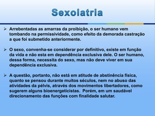  Arrebentadas as amarras da proibição, o ser humano vem
tombando na permissividade, como efeito da demorada castração
a que foi submetido anteriormente.
 O sexo, convenha-se considerar por definitivo, existe em função
da vida e não esta em dependência exclusiva dele. O ser humano,
dessa forma, necessita do sexo, mas não deve viver em sua
dependência exclusiva.
 A questão, portanto, não está em atitude de abstinência física,
quanto se pensou durante muitos séculos, nem no abuso das
atividades da pélvis, através dos movimentos libertadores, como
sugerem alguns bioenergeticistas. Porém, em um saudável
direcionamento das funções com finalidade salutar.
 