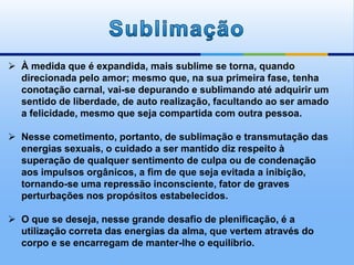  À medida que é expandida, mais sublime se torna, quando
direcionada pelo amor; mesmo que, na sua primeira fase, tenha
conotação carnal, vai-se depurando e sublimando até adquirir um
sentido de liberdade, de auto realização, facultando ao ser amado
a felicidade, mesmo que seja compartida com outra pessoa.
 Nesse cometimento, portanto, de sublimação e transmutação das
energias sexuais, o cuidado a ser mantido diz respeito à
superação de qualquer sentimento de culpa ou de condenação
aos impulsos orgânicos, a fim de que seja evitada a inibição,
tornando-se uma repressão inconsciente, fator de graves
perturbações nos propósitos estabelecidos.
 O que se deseja, nesse grande desafio de plenificação, é a
utilização correta das energias da alma, que vertem através do
corpo e se encarregam de manter-lhe o equilíbrio.
 