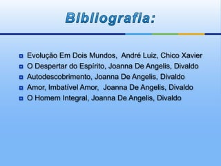  Evolução Em Dois Mundos, André Luiz, Chico Xavier
 O Despertar do Espírito, Joanna De Angelis, Divaldo
 Autodescobrimento, Joanna De Angelis, Divaldo
 Amor, Imbatível Amor, Joanna De Angelis, Divaldo
 O Homem Integral, Joanna De Angelis, Divaldo
 