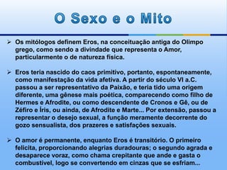  Os mitólogos definem Eros, na conceituação antiga do Olimpo
grego, como sendo a divindade que representa o Amor,
particularmente o de natureza física.
 Eros teria nascido do caos primitivo, portanto, espontaneamente,
como manifestação da vida afetiva. A partir do século VI a.C.
passou a ser representativo da Paixão, e teria tido uma origem
diferente, uma gênese mais poética, comparecendo como filho de
Hermes e Afrodite, ou como descendente de Cronos e Gê, ou de
Zéfiro e Íris, ou ainda, de Afrodite e Marte... Por extensão, passou a
representar o desejo sexual, a função meramente decorrente do
gozo sensualista, dos prazeres e satisfações sexuais.
 O amor é permanente, enquanto Eros é transitório. O primeiro
felicita, proporcionando alegrias duradouras; o segundo agrada e
desaparece voraz, como chama crepitante que ande e gasta o
combustível, logo se convertendo em cinzas que se esfriam...
 