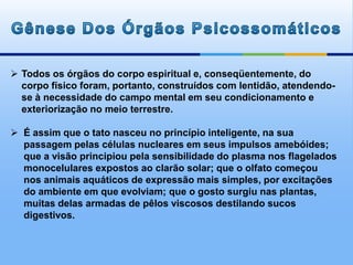  Todos os órgãos do corpo espiritual e, conseqüentemente, do
corpo físico foram, portanto, construídos com lentidão, atendendo-
se à necessidade do campo mental em seu condicionamento e
exteriorização no meio terrestre.
 É assim que o tato nasceu no princípio inteligente, na sua
passagem pelas células nucleares em seus impulsos amebóides;
que a visão principiou pela sensibilidade do plasma nos flagelados
monocelulares expostos ao clarão solar; que o olfato começou
nos animais aquáticos de expressão mais simples, por excitações
do ambiente em que evolviam; que o gosto surgiu nas plantas,
muitas delas armadas de pêlos viscosos destilando sucos
digestivos.
 
