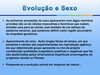  As primeiras sensações do sexo apareceram com algas marinhas
providas não só de células masculinas e femininas que nadam,
atraídas uma para as outras, mas também de um esboço de
epiderme sensível, que podemos definir como região secundária
de simpatias genésicas.
 Aparecimento do sexo. Após longas faixas de tempo, em que
bactérias e células são experimentadas em reprodução agâmica,
eis que determinado grupo apresenta no imo da própria
constituição qualidades magnéticas positivas e negativas que lhe
são desfechadas pelos Orientadores Espirituais encarregados do
progresso devido ao Planeta.
 Pressente-se a evolução animal em vésperas de nascer...
 