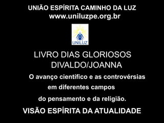 UNIÃO ESPÍRITA CAMINHO DA LUZ
O avanço científico e as controvérsias
www.uniluzpe.org.br
em diferentes campos
do pensamento e da religião.
VISÃO ESPÍRITA DA ATUALIDADE
LIVRO DIAS GLORIOSOS
DIVALDO/JOANNA
 