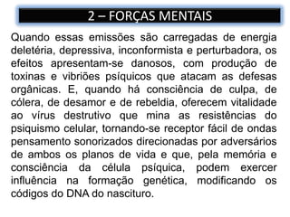 2 – FORÇAS MENTAIS
Quando essas emissões são carregadas de energia
deletéria, depressiva, inconformista e perturbadora, os
efeitos apresentam-se danosos, com produção de
toxinas e vibriões psíquicos que atacam as defesas
orgânicas. E, quando há consciência de culpa, de
cólera, de desamor e de rebeldia, oferecem vitalidade
ao vírus destrutivo que mina as resistências do
psiquismo celular, tornando-se receptor fácil de ondas
pensamento sonorizados direcionadas por adversários
de ambos os planos de vida e que, pela memória e
consciência da célula psíquica, podem exercer
influência na formação genética, modificando os
códigos do DNA do nascituro.
 