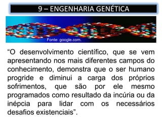 9 – ENGENHARIA GENÉTICA
“O desenvolvimento científico, que se vem
apresentando nos mais diferentes campos do
conhecimento, demonstra que o ser humano
progride e diminui a carga dos próprios
sofrimentos, que são por ele mesmo
programados como resultado da incúria ou da
inépcia para lidar com os necessários
desafios existenciais”.
Fonte: google.com.
 