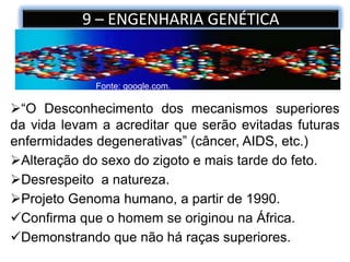 9 – ENGENHARIA GENÉTICA
Fonte: google.com.
“O Desconhecimento dos mecanismos superiores
da vida levam a acreditar que serão evitadas futuras
enfermidades degenerativas” (câncer, AIDS, etc.)
Alteração do sexo do zigoto e mais tarde do feto.
Desrespeito a natureza.
Projeto Genoma humano, a partir de 1990.
Confirma que o homem se originou na África.
Demonstrando que não há raças superiores.
 
