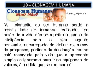 10 – CLONAGEM HUMANA
Fonte: google.com.
“A clonação do ser humano perde a
possibilidade de tornar-se realidade, em
razão de a vida não se repetir no campo da
inteligência sem o seu agente
pensante, encarregado de definir os rumos
do progresso, partindo da destinação lhe lhe
está reservada pela vida que o apresenta
simples e ignorante para ir-se equipando de
valores, à medida que se reencarna”.
 