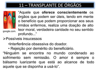 11 – TRANSPLANTE DE ÓRGÃOS
google.com.
“Aquele que oferece conscientemente os
órgãos que podem ser úteis, tendo em mente
o benefício que podem proporcionar aos seus
irmãos enfermos, realiza uma doação de alto
teor moral, verdadeira caridade no seu sentido
profundo...”
Possíveis insucessos
•Interferência obsessiva do doador.
• Rejeição por demérito do beneficiário.
“Ninguém se encontra no mundo condenado ao
sofrimento sem remissão. O amor é sempre o
bálsamo luarizante que está ao alcance de todo
aquele que se disponha a usá-lo”.
 