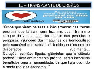 11 – TRANSPLANTE DE ÓRGÃOS
“Olhos que viram belezas e irão arrancar das trevas
pessoas que tateiam sem luz; rins que filtraram o
sangue da vida e poderão libertar das pesadas e
perigosas injunções das máquinas de hemodiálise;
pele saudável que substituirá tecidos queimados ou
dilacerados rudimente...
Coração, pulmão, fígado, glândulas que a ciência
poderá utilizar em momento próprio, serão incomuns
benefícios para a humanidade, de que haja ocorrido
a morte real dos doadores...”
Fonte: google.com.
 