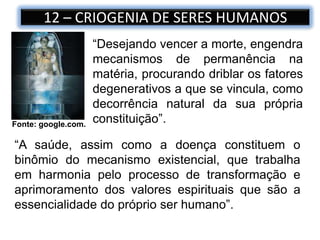 12 – CRIOGENIA DE SERES HUMANOS
Fonte: google.com.
“Desejando vencer a morte, engendra
mecanismos de permanência na
matéria, procurando driblar os fatores
degenerativos a que se vincula, como
decorrência natural da sua própria
constituição”.
“A saúde, assim como a doença constituem o
binômio do mecanismo existencial, que trabalha
em harmonia pelo processo de transformação e
aprimoramento dos valores espirituais que são a
essencialidade do próprio ser humano”.
 