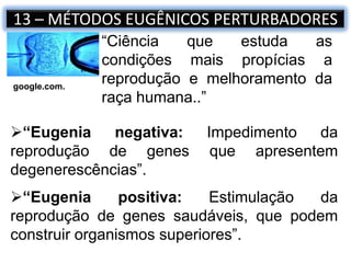 13 – MÉTODOS EUGÊNICOS PERTURBADORES
“Ciência que estuda as
condições mais propícias a
reprodução e melhoramento da
raça humana..”
“Eugenia negativa: Impedimento da
reprodução de genes que apresentem
degenerescências”.
“Eugenia positiva: Estimulação da
reprodução de genes saudáveis, que podem
construir organismos superiores”.
google.com.
 