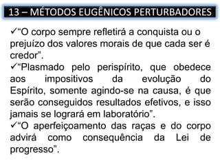 13 – MÉTODOS EUGÊNICOS PERTURBADORES
“O corpo sempre refletirá a conquista ou o
prejuízo dos valores morais de que cada ser é
credor”.
“Plasmado pelo perispírito, que obedece
aos impositivos da evolução do
Espírito, somente agindo-se na causa, é que
serão conseguidos resultados efetivos, e isso
jamais se logrará em laboratório”.
“O aperfeiçoamento das raças e do corpo
advirá como consequência da Lei de
progresso”.
 