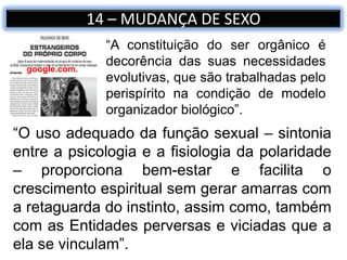14 – MUDANÇA DE SEXO
google.com.
“O uso adequado da função sexual – sintonia
entre a psicologia e a fisiologia da polaridade
– proporciona bem-estar e facilita o
crescimento espiritual sem gerar amarras com
a retaguarda do instinto, assim como, também
com as Entidades perversas e viciadas que a
ela se vinculam”.
“A constituição do ser orgânico é
decorência das suas necessidades
evolutivas, que são trabalhadas pelo
perispírito na condição de modelo
organizador biológico”.
 