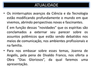ATUALIDADE
• Os ininterruptos avanços da Ciência e da Tecnologia
estão modificando profundamente o mundo em que
vivemos, abrindo perspectivas novas e fascinantes.
É em função dessas “novidades” que os espíritas são
conclamados a externar seu parecer sobre os
assuntos polêmicos que estão sendo debatidos nos
meios de comunicação, nos ambientes profissionais e
na família.
• Para nos embasar sobre esses temas, Joanna de
Angelis, pela pena de Divaldo Franco, nos oferta a
Obra “Dias Gloriosos”, da qual faremos uma
apresentação.
 