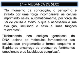 14 – MUDANÇA DE SEXO
“Trabalhando nos códigos genéticos do
DNA, aciona as moléculas fornecedoras das
células que programarão a forma, enquanto o
Espírito se encarrega de produzir os fenômenos
emocionais e as faculdades psíquicas”.
“No momento da concepção, o perispírito é
atraído por uma força incomparável às células
imprimindo nelas, automaticamente, por força da
Lei de causa e efeito, o que é necessário a sua
evolução, incluindo o sexo e suas funções
relevantes”.
 