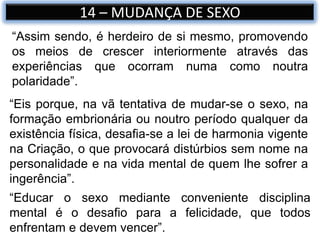 14 – MUDANÇA DE SEXO
“Eis porque, na vã tentativa de mudar-se o sexo, na
formação embrionária ou noutro período qualquer da
existência física, desafia-se a lei de harmonia vigente
na Criação, o que provocará distúrbios sem nome na
personalidade e na vida mental de quem lhe sofrer a
ingerência”.
“Educar o sexo mediante conveniente disciplina
mental é o desafio para a felicidade, que todos
enfrentam e devem vencer”.
“Assim sendo, é herdeiro de si mesmo, promovendo
os meios de crescer interiormente através das
experiências que ocorram numa como noutra
polaridade”.
 
