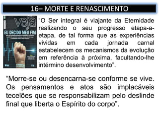 16– MORTE E RENASCIMENTO
“Morre-se ou desencarna-se conforme se vive.
Os pensamentos e atos são implacáveis
tecelões que se responsabilizam pelo deslinde
final que liberta o Espírito do corpo”.
“O Ser integral é viajante da Eternidade
realizando o seu progresso etapa-a-
etapa, de tal forma que as experiências
vividas em cada jornada carnal
estabelecem os mecanismos da evolução
em referência à próxima, facultando-lhe
intérmino desenvolvimento”.
 