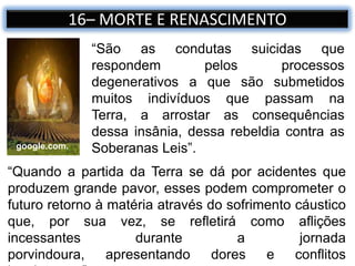 “São as condutas suicidas que
respondem pelos processos
degenerativos a que são submetidos
muitos indivíduos que passam na
Terra, a arrostar as consequências
dessa insânia, dessa rebeldia contra as
Soberanas Leis”.
16– MORTE E RENASCIMENTO
google.com.
“Quando a partida da Terra se dá por acidentes que
produzem grande pavor, esses podem comprometer o
futuro retorno à matéria através do sofrimento cáustico
que, por sua vez, se refletirá como aflições
incessantes durante a jornada
porvindoura, apresentando dores e conflitos
 