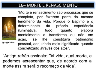 “Antigo refrão assinala: Tal vida, qual morte, e
podemos acrescentar que, de acordo com a
morte assim será o recomeço da vida”.
16– MORTE E RENASCIMENTO
“Morte e renascimento são processos que se
completa, por fazerem parte do mesmo
fenômeno da vida. Porque o Espírito é o
determinante da própria experiência
iluminativa, tudo quanto elabora
mentalmente e transforma ou não em
ação, se lhe constituirá patrimônio
pessoal, adquirindo mais significado quando
concretizado através dos atos”.
google.com
 