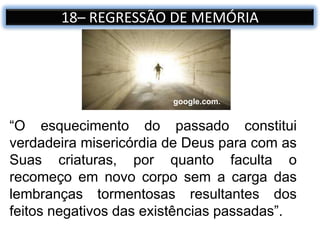 18– REGRESSÃO DE MEMÓRIA
“O esquecimento do passado constitui
verdadeira misericórdia de Deus para com as
Suas criaturas, por quanto faculta o
recomeço em novo corpo sem a carga das
lembranças tormentosas resultantes dos
feitos negativos das existências passadas”.
google.com.
 