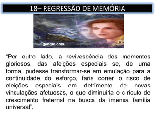 18– REGRESSÃO DE MEMÓRIA
“Por outro lado, a revivescência dos momentos
gloriosos, das afeições especiais se, de uma
forma, pudesse transformar-se em emulação para a
continuidade do esforço, faria correr o risco de
eleições especiais em detrimento de novas
vinculações afetuosas, o que diminuiria o c riculo de
crescimento fraternal na busca da imensa família
universal”.
google.com.
 