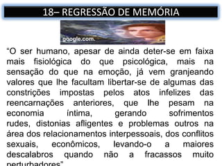18– REGRESSÃO DE MEMÓRIA
“O ser humano, apesar de ainda deter-se em faixa
mais fisiológica do que psicológica, mais na
sensação do que na emoção, já vem granjeando
valores que lhe facultam libertar-se de algumas das
constrições impostas pelos atos infelizes das
reencarnações anteriores, que lhe pesam na
economia íntima, gerando sofrimentos
rudes, distonias afligentes e problemas outros na
área dos relacionamentos interpessoais, dos conflitos
sexuais, econômicos, levando-o a maiores
descalabros quando não a fracassos muito
google.com.
 