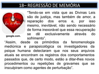 18– REGRESSÃO DE MEMÓRIA
“Tendo-se em vista que as Divinas Leis
são de justiça, mas também de amor, a
reparação dos erros e, por isso
mesmo, inevitável, não sendo necessário
de forma inexorável que essa recuperação
se dê exclusivamente através do
sofrimento”.
google.com.
“Assim, desde os primórdios da fenomenologia
mediúnica e parapsicológica os investigadores da
psique humana detectaram que nos seus arquivos
atuais se encontram os registros dos comportamentos
passados que, de certo modo, estão a ditar-lhes novos
procedimentos ou repetições de gravames que se
insculpiram como agentes de perturbação”.
 