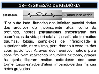 18– REGRESSÃO DE MEMÓRIA
“Por outro lado, firmados nas infinitas possibilidades
dos arquivos do inconsciente atual como do
profundo, nobres psicanalistas encontraram nas
ocorrências da vida perinatal a causalidade de muitos
traumas, fobias, complexos de inferioridade e
superioridade, narcisismo, perturbando a conduta dos
seus pacientes. Através dos recursos hábeis para
esse fim, vem realizando incursões exitosas, graças
às quais liberam muitos sofredores dos seus
tormentosos estados d’alma limpando-os das marcas
neles gravadas”.
O amor não acabagoogle.com.
 