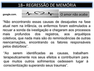 18– REGRESSÃO DE MEMÓRIA
“Não encontrando essas causas de desajustes na fase
atual nem na infância, os enfermos foram estimulados a
recuar a sonda da ivestigação e chegaram aos processos
mais profundos dos registros, aos arquétipos
coletivos, que nada mais são do reminiscências de outras
reencarnações, encontrando os fatores responsáveis
pelos distúrbios”.
O amor não acabagoogle.com.
“Ao serem identificadas as causas, trabalham
terapeuticamente nos seus efeitos e contribuíram para
que muitos outros sofrimentos cedessem lugar à
conscientização superando seus traumas”.
 