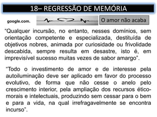 18– REGRESSÃO DE MEMÓRIA
“Qualquer incursão, no entanto, nesses domínios, sem
orientação competente e especializada, destituída de
objetivos nobres, animada por curiosidade ou frivolidade
descabida, sempre resulta em desastre, isto é, em
imprevisível sucesso muitas vezes de sabor amargo”.
O amor não acabagoogle.com.
“Todo o investimento de amor e de interesse pela
autoiluminação deve ser aplicado em favor do processo
evolutivo, de forma que não cesse o anelo pelo
crescimento interior, pela ampliação dos recursos ético-
morais e intelectuais, produzindo sem cessar para o bem
e para a vida, na qual irrefragavelmente se encontra
incurso”.
 